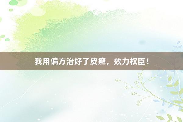 我用偏方治好了皮癣，效力权臣！