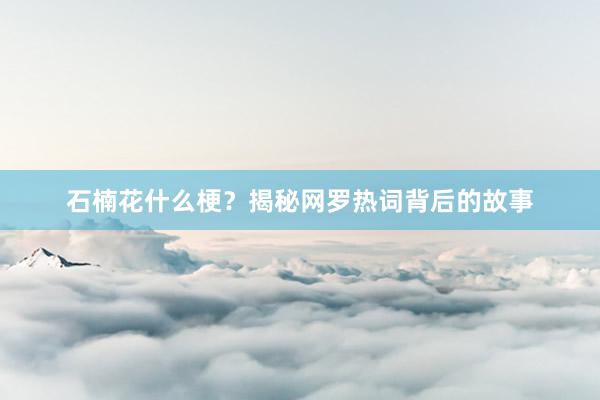 石楠花什么梗？揭秘网罗热词背后的故事