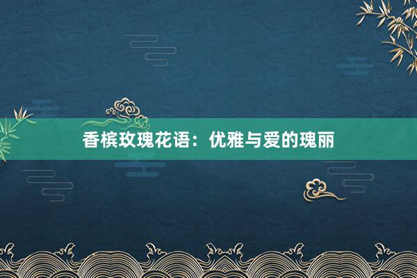 香槟玫瑰花语：优雅与爱的瑰丽