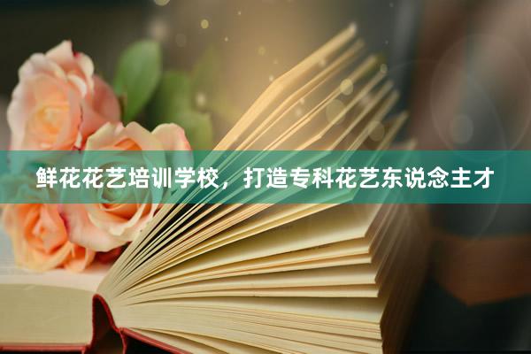 鲜花花艺培训学校，打造专科花艺东说念主才