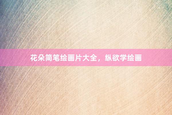 花朵简笔绘画片大全，纵欲学绘画