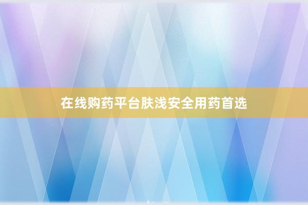 在线购药平台肤浅安全用药首选